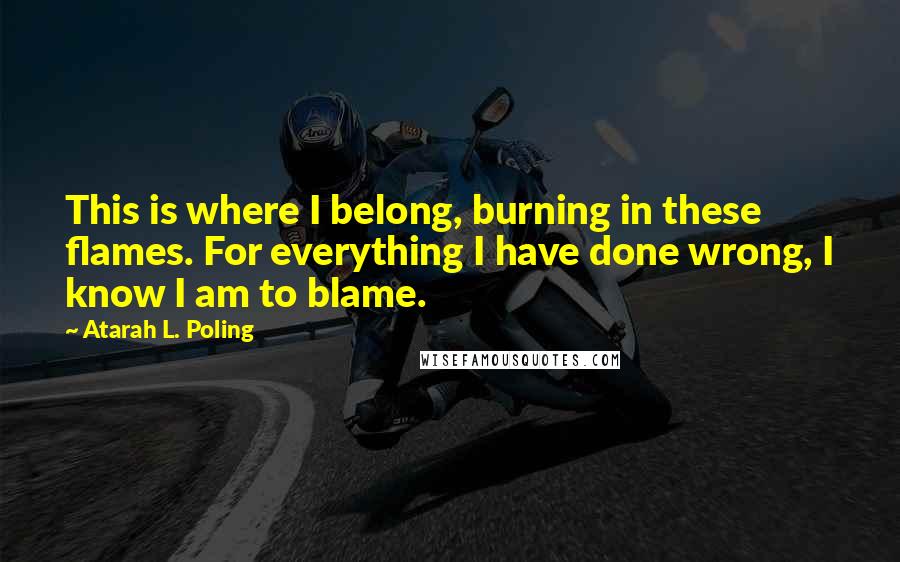 Atarah L. Poling Quotes: This is where I belong, burning in these flames. For everything I have done wrong, I know I am to blame.