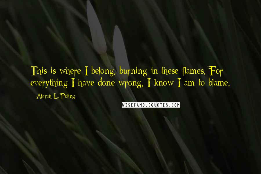 Atarah L. Poling Quotes: This is where I belong, burning in these flames. For everything I have done wrong, I know I am to blame.