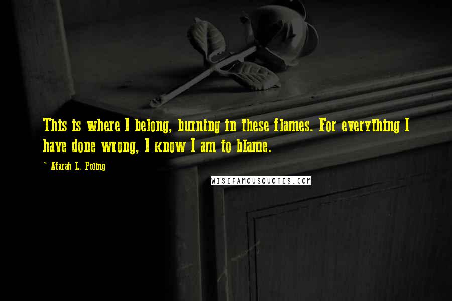 Atarah L. Poling Quotes: This is where I belong, burning in these flames. For everything I have done wrong, I know I am to blame.