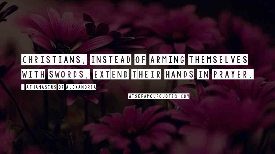 Athanasius Of Alexandria Quotes: Christians, instead of arming themselves with swords, extend their hands in prayer.