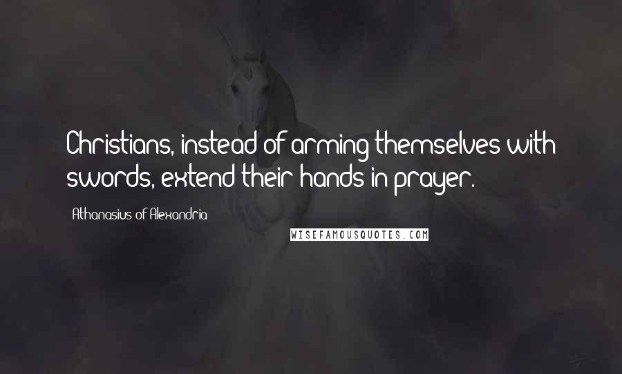 Athanasius Of Alexandria Quotes: Christians, instead of arming themselves with swords, extend their hands in prayer.