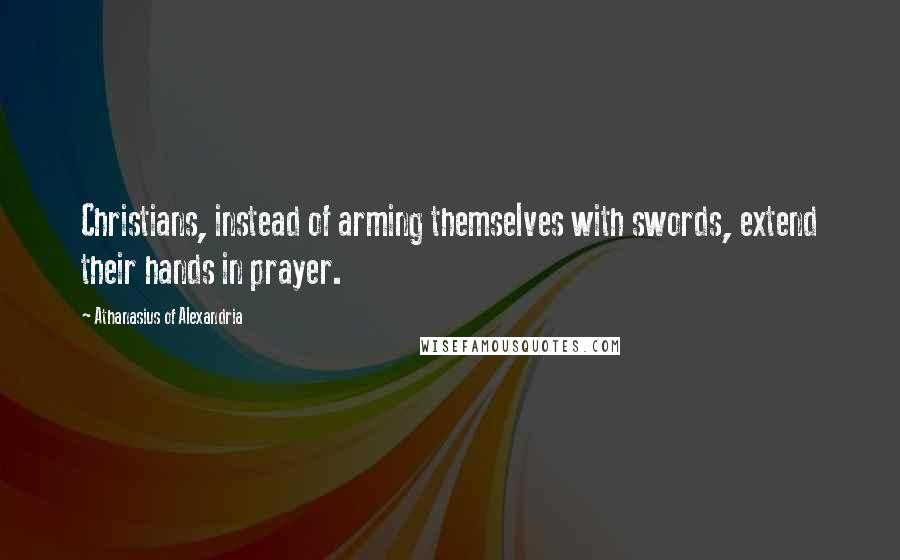 Athanasius Of Alexandria Quotes: Christians, instead of arming themselves with swords, extend their hands in prayer.