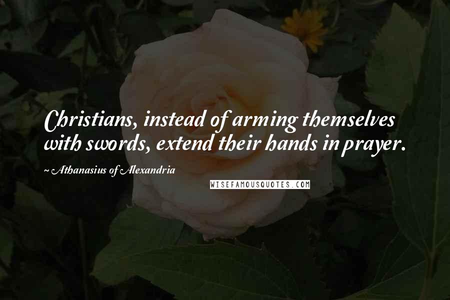 Athanasius Of Alexandria Quotes: Christians, instead of arming themselves with swords, extend their hands in prayer.