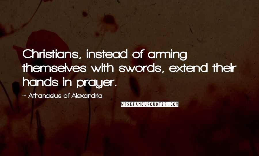 Athanasius Of Alexandria Quotes: Christians, instead of arming themselves with swords, extend their hands in prayer.