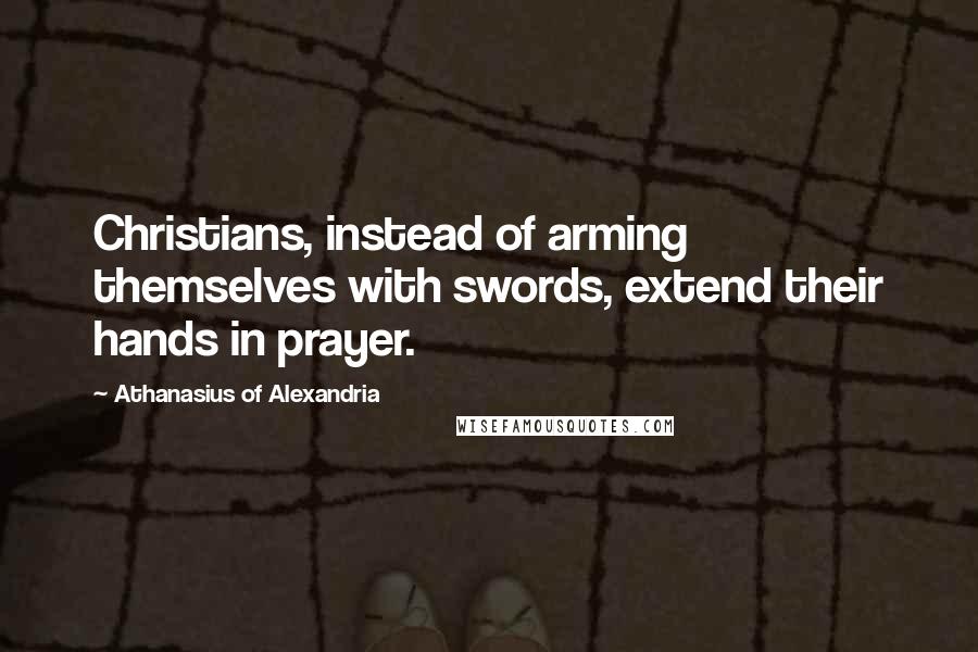 Athanasius Of Alexandria Quotes: Christians, instead of arming themselves with swords, extend their hands in prayer.