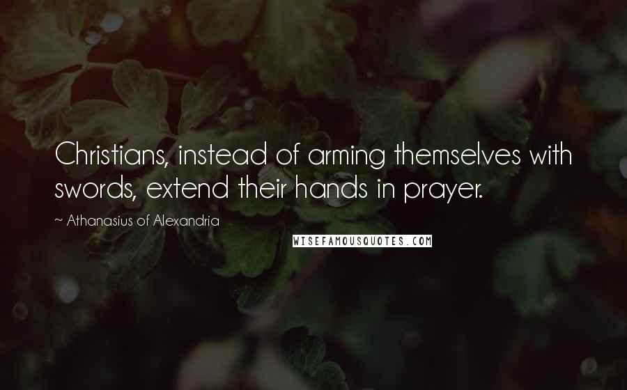 Athanasius Of Alexandria Quotes: Christians, instead of arming themselves with swords, extend their hands in prayer.