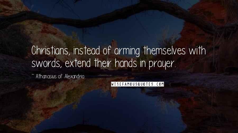 Athanasius Of Alexandria Quotes: Christians, instead of arming themselves with swords, extend their hands in prayer.