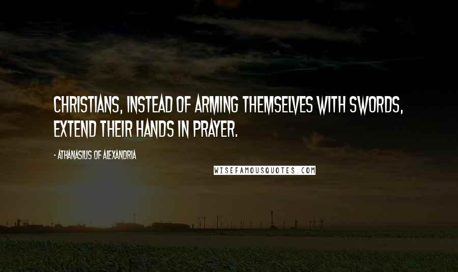 Athanasius Of Alexandria Quotes: Christians, instead of arming themselves with swords, extend their hands in prayer.