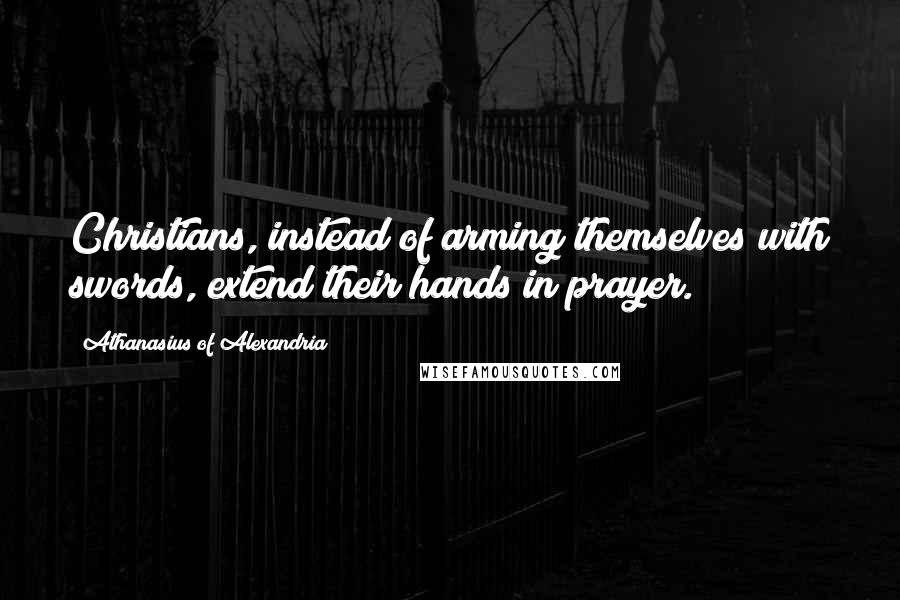 Athanasius Of Alexandria Quotes: Christians, instead of arming themselves with swords, extend their hands in prayer.