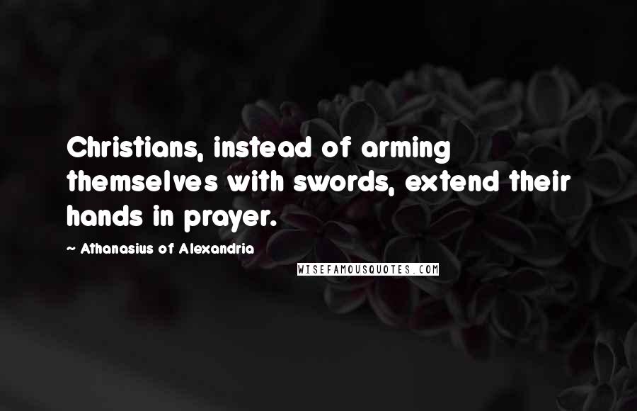 Athanasius Of Alexandria Quotes: Christians, instead of arming themselves with swords, extend their hands in prayer.