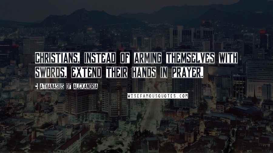 Athanasius Of Alexandria Quotes: Christians, instead of arming themselves with swords, extend their hands in prayer.