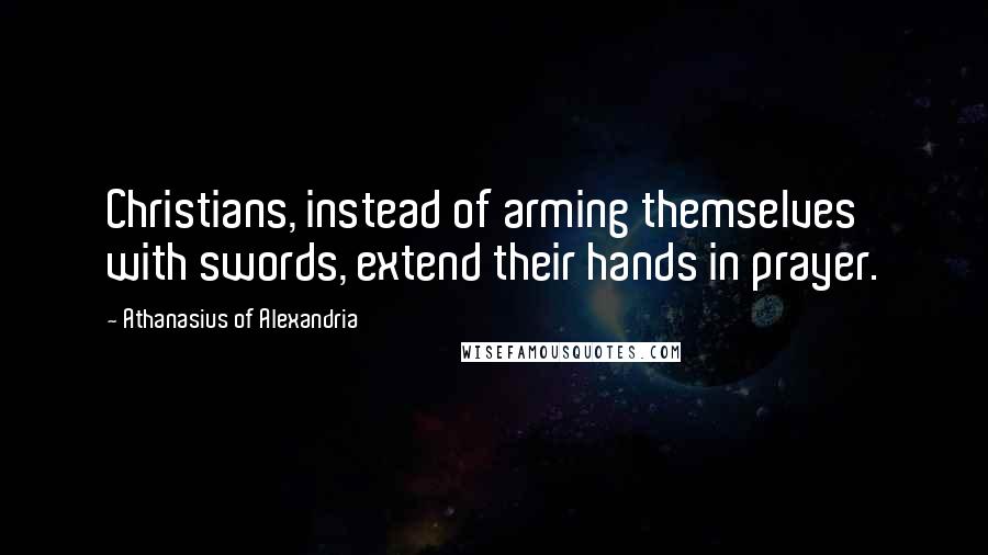 Athanasius Of Alexandria Quotes: Christians, instead of arming themselves with swords, extend their hands in prayer.