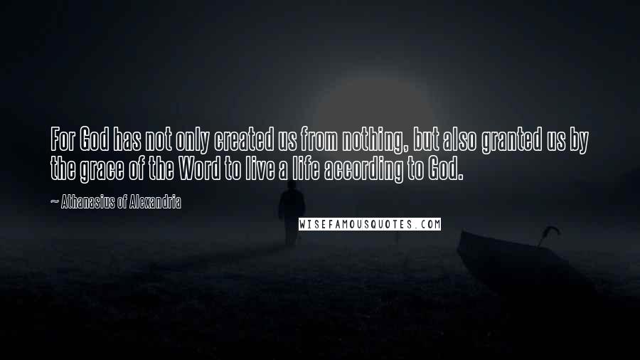Athanasius Of Alexandria Quotes: For God has not only created us from nothing, but also granted us by the grace of the Word to live a life according to God.