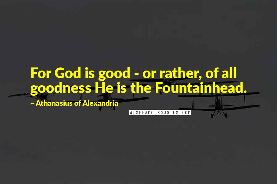 Athanasius Of Alexandria Quotes: For God is good - or rather, of all goodness He is the Fountainhead.