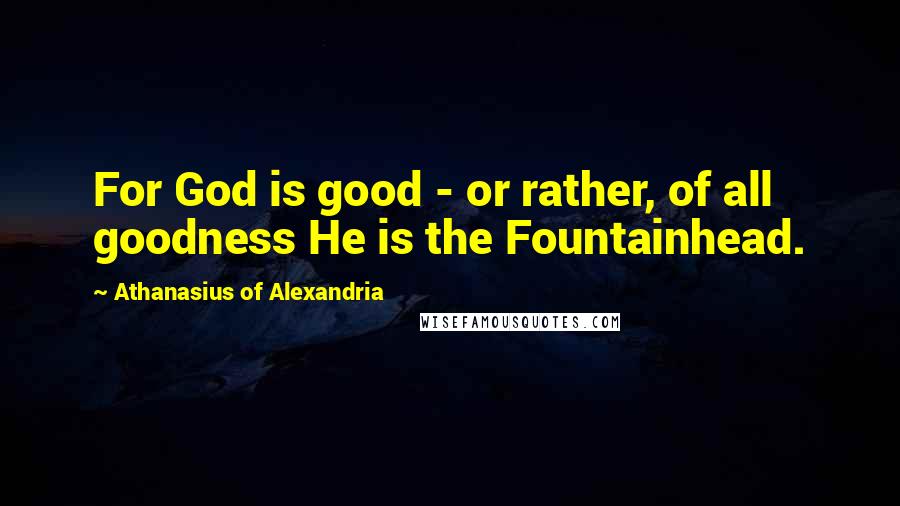 Athanasius Of Alexandria Quotes: For God is good - or rather, of all goodness He is the Fountainhead.