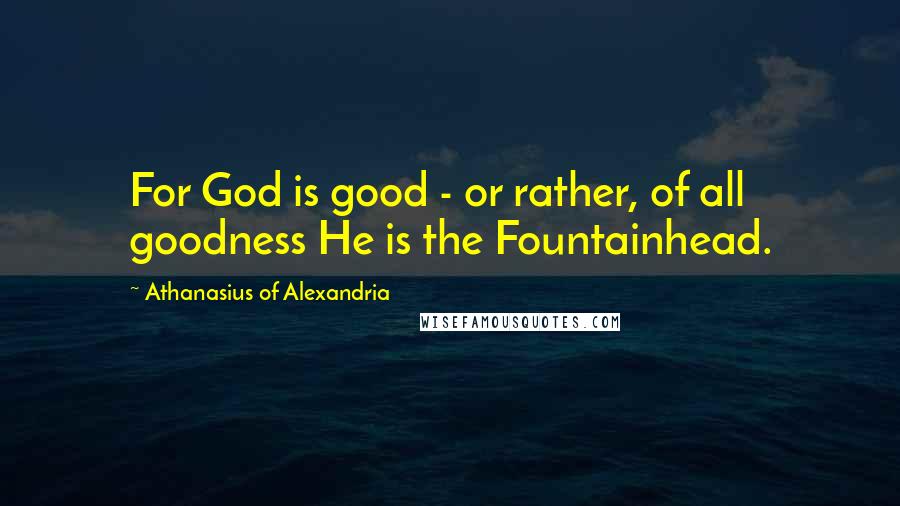 Athanasius Of Alexandria Quotes: For God is good - or rather, of all goodness He is the Fountainhead.