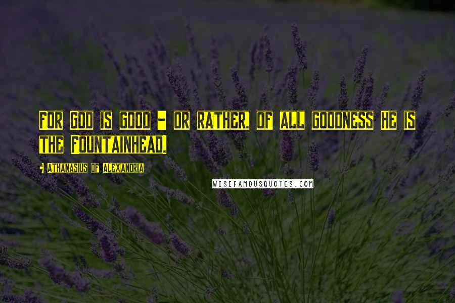 Athanasius Of Alexandria Quotes: For God is good - or rather, of all goodness He is the Fountainhead.