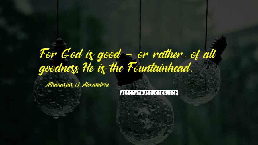 Athanasius Of Alexandria Quotes: For God is good - or rather, of all goodness He is the Fountainhead.