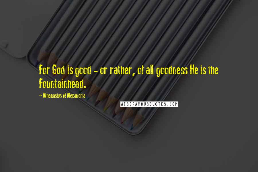 Athanasius Of Alexandria Quotes: For God is good - or rather, of all goodness He is the Fountainhead.