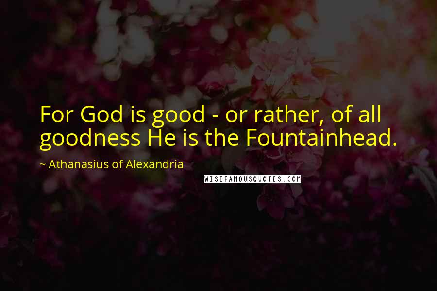 Athanasius Of Alexandria Quotes: For God is good - or rather, of all goodness He is the Fountainhead.