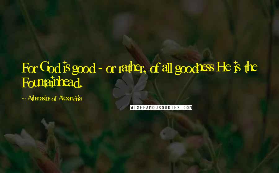 Athanasius Of Alexandria Quotes: For God is good - or rather, of all goodness He is the Fountainhead.