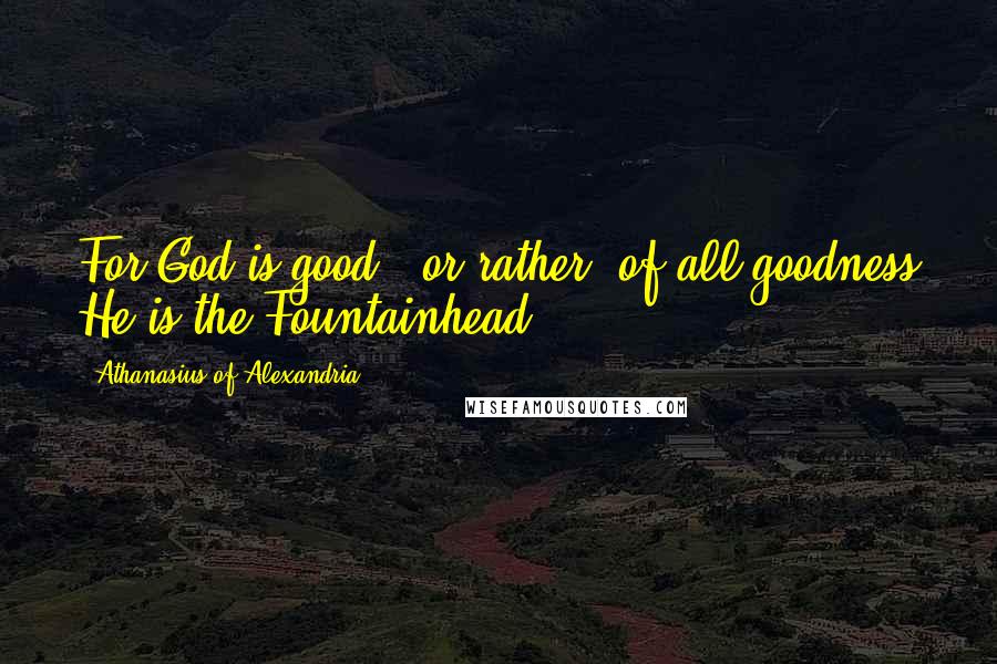 Athanasius Of Alexandria Quotes: For God is good - or rather, of all goodness He is the Fountainhead.