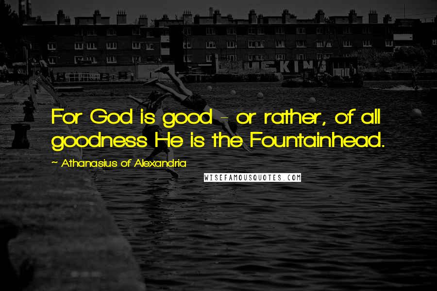 Athanasius Of Alexandria Quotes: For God is good - or rather, of all goodness He is the Fountainhead.