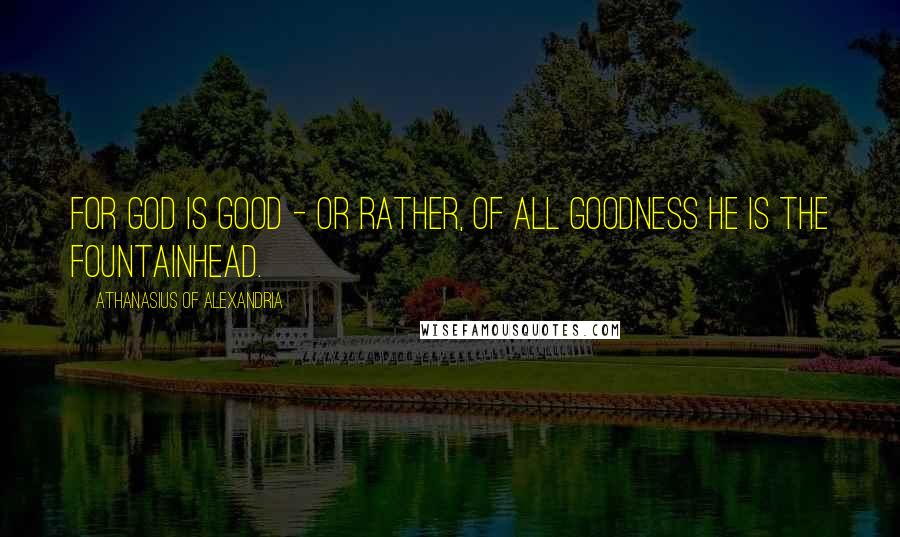 Athanasius Of Alexandria Quotes: For God is good - or rather, of all goodness He is the Fountainhead.
