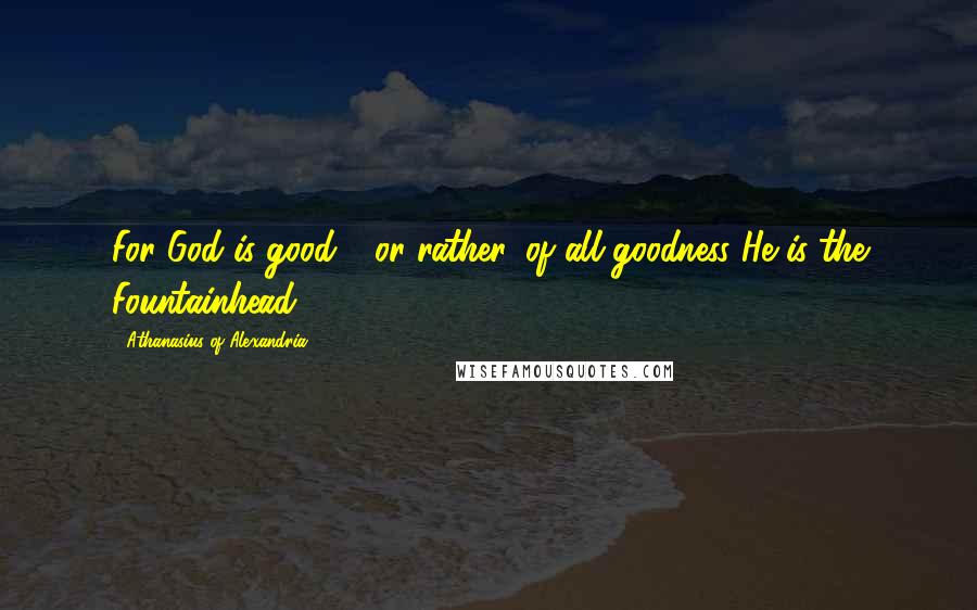 Athanasius Of Alexandria Quotes: For God is good - or rather, of all goodness He is the Fountainhead.