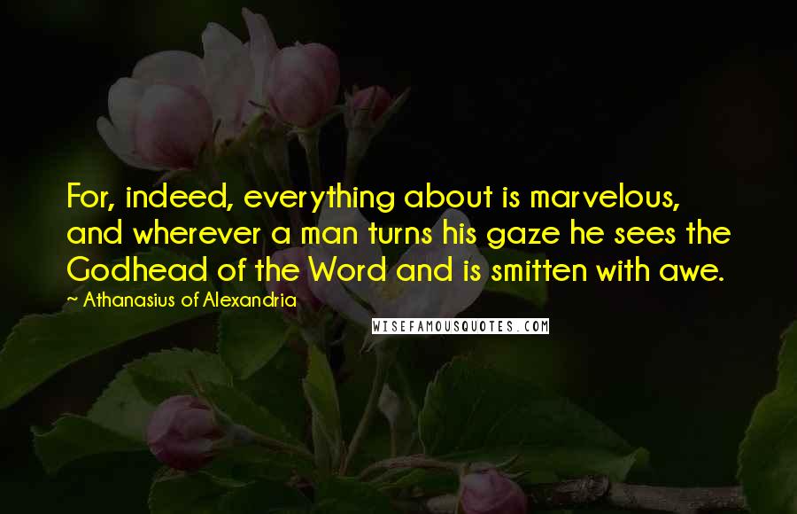 Athanasius Of Alexandria Quotes: For, indeed, everything about is marvelous, and wherever a man turns his gaze he sees the Godhead of the Word and is smitten with awe.