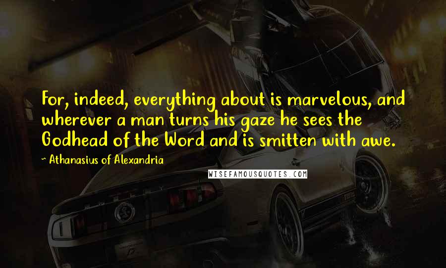 Athanasius Of Alexandria Quotes: For, indeed, everything about is marvelous, and wherever a man turns his gaze he sees the Godhead of the Word and is smitten with awe.