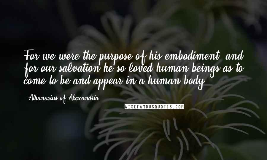 Athanasius Of Alexandria Quotes: For we were the purpose of his embodiment, and for our salvation he so loved human beings as to come to be and appear in a human body.