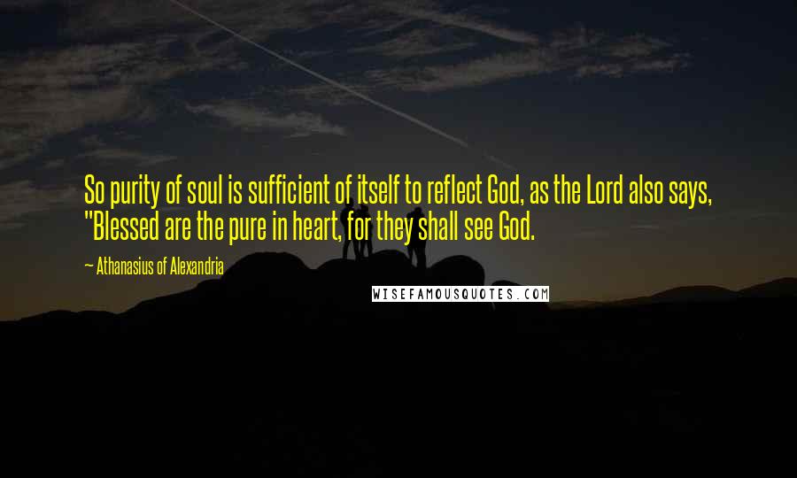 Athanasius Of Alexandria Quotes: So purity of soul is sufficient of itself to reflect God, as the Lord also says, "Blessed are the pure in heart, for they shall see God.