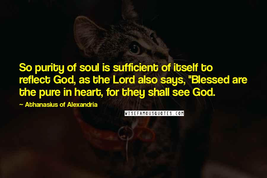 Athanasius Of Alexandria Quotes: So purity of soul is sufficient of itself to reflect God, as the Lord also says, "Blessed are the pure in heart, for they shall see God.