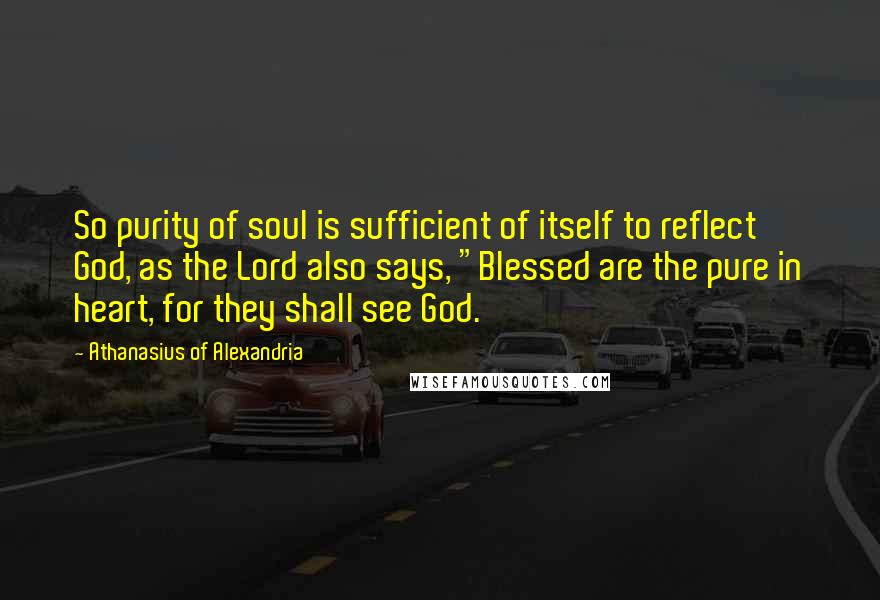 Athanasius Of Alexandria Quotes: So purity of soul is sufficient of itself to reflect God, as the Lord also says, "Blessed are the pure in heart, for they shall see God.