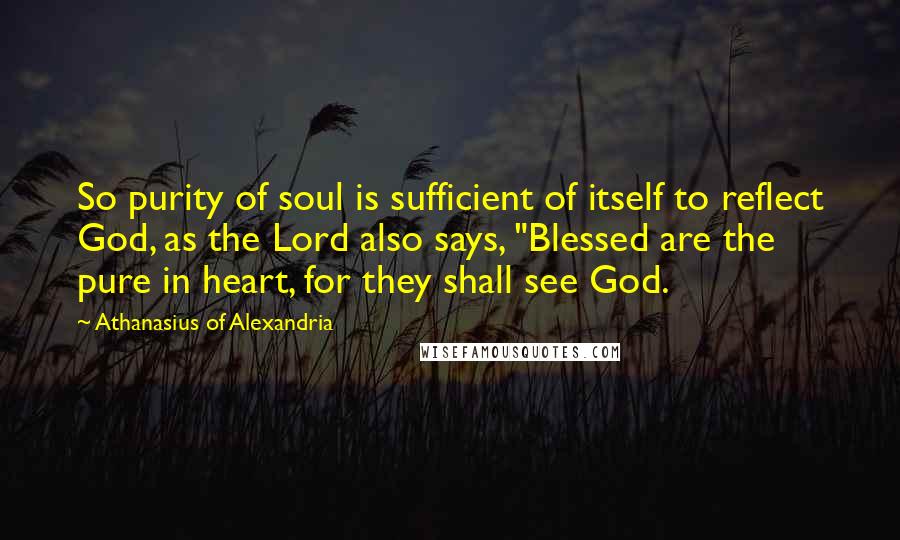 Athanasius Of Alexandria Quotes: So purity of soul is sufficient of itself to reflect God, as the Lord also says, "Blessed are the pure in heart, for they shall see God.