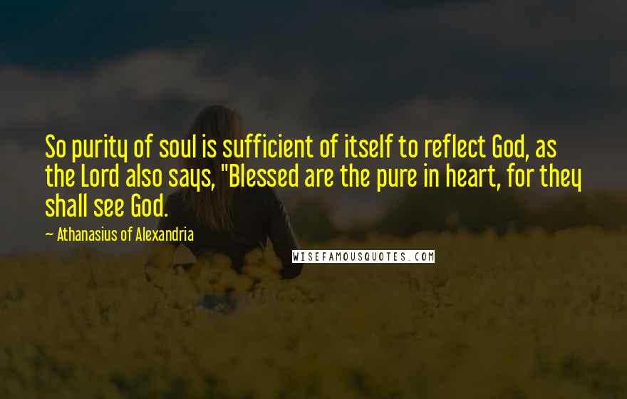 Athanasius Of Alexandria Quotes: So purity of soul is sufficient of itself to reflect God, as the Lord also says, "Blessed are the pure in heart, for they shall see God.