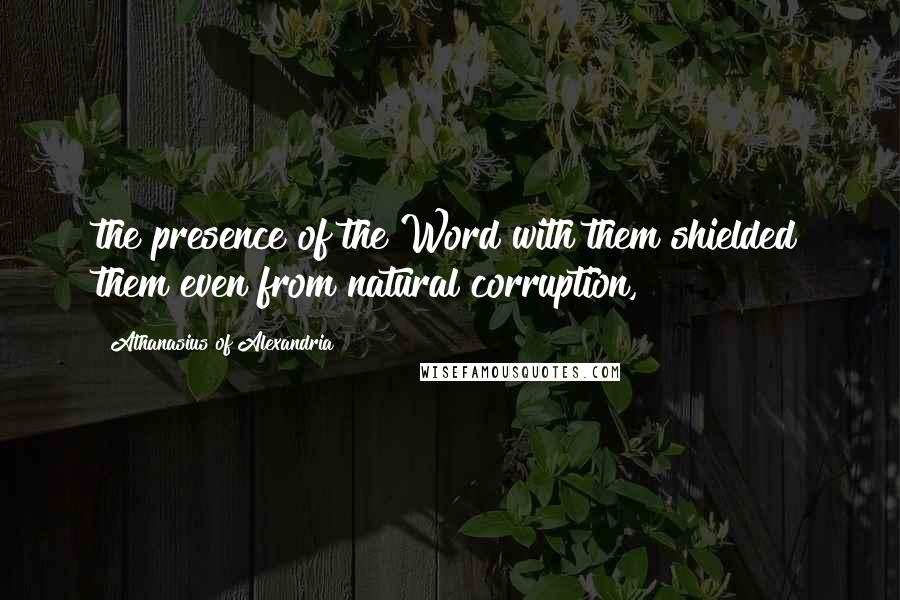 Athanasius Of Alexandria Quotes: the presence of the Word with them shielded them even from natural corruption,