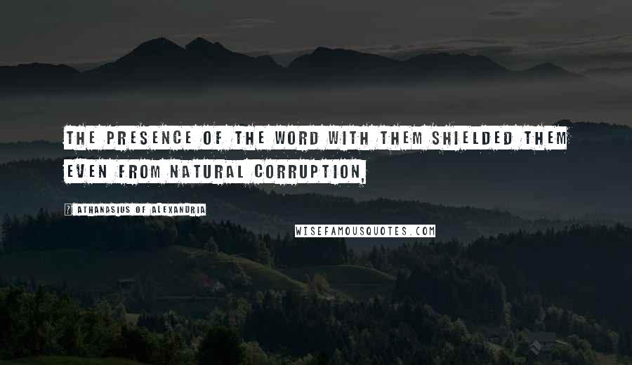 Athanasius Of Alexandria Quotes: the presence of the Word with them shielded them even from natural corruption,