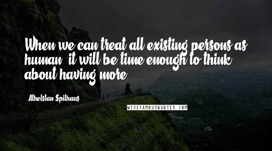 Athelstan Spilhaus Quotes: When we can treat all existing persons as human, it will be time enough to think about having more.