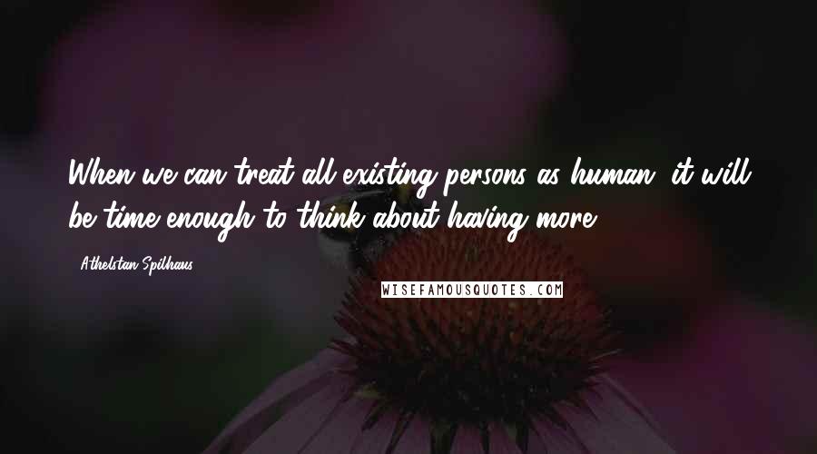 Athelstan Spilhaus Quotes: When we can treat all existing persons as human, it will be time enough to think about having more.