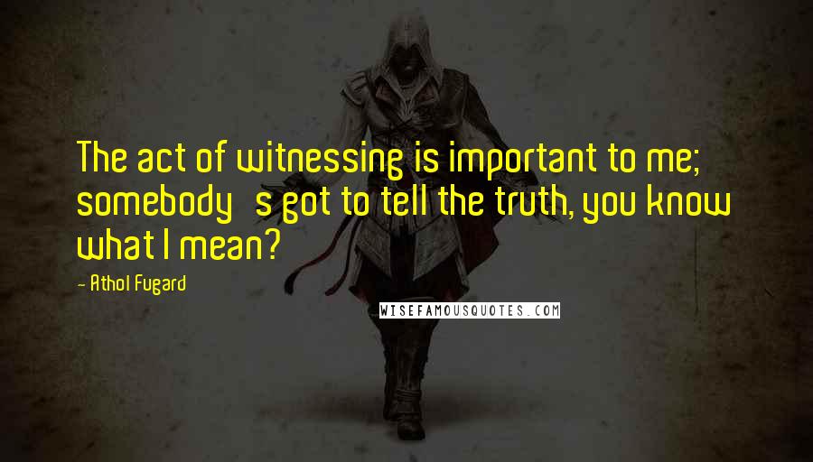 Athol Fugard Quotes: The act of witnessing is important to me; somebody's got to tell the truth, you know what I mean?