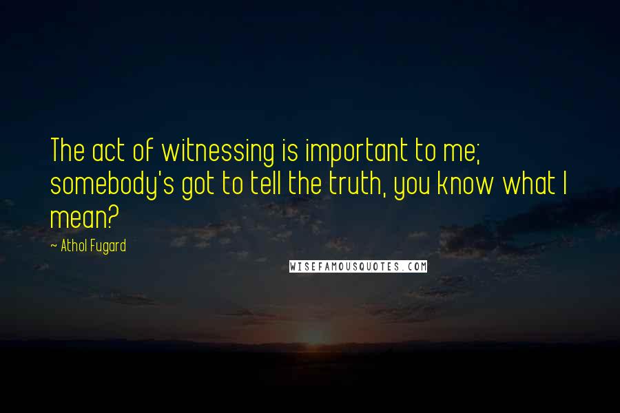 Athol Fugard Quotes: The act of witnessing is important to me; somebody's got to tell the truth, you know what I mean?