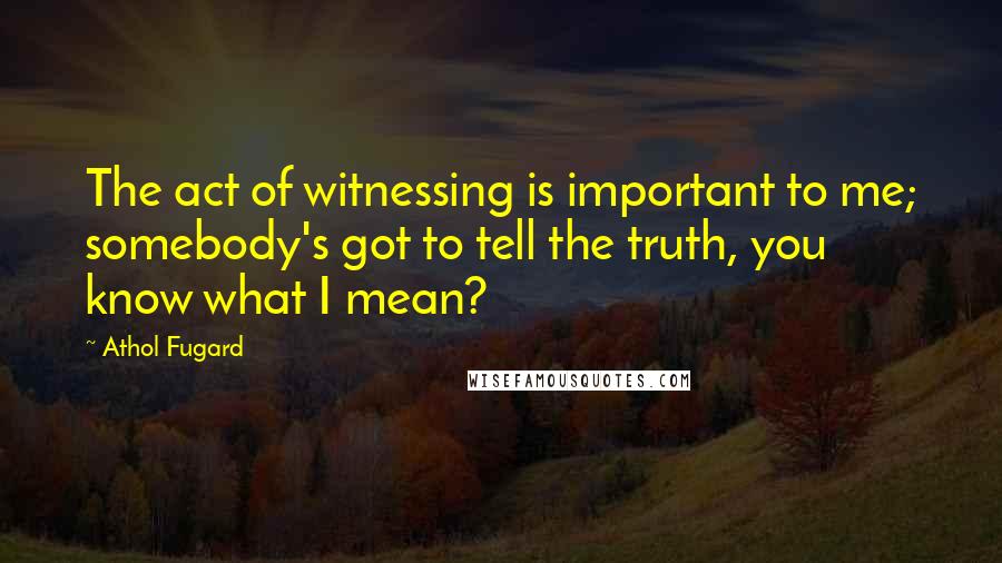 Athol Fugard Quotes: The act of witnessing is important to me; somebody's got to tell the truth, you know what I mean?