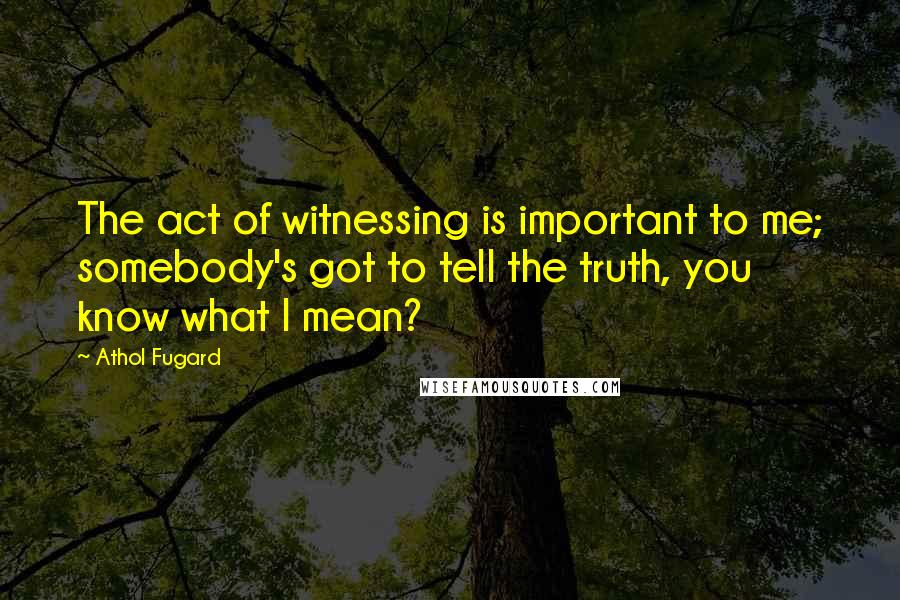 Athol Fugard Quotes: The act of witnessing is important to me; somebody's got to tell the truth, you know what I mean?