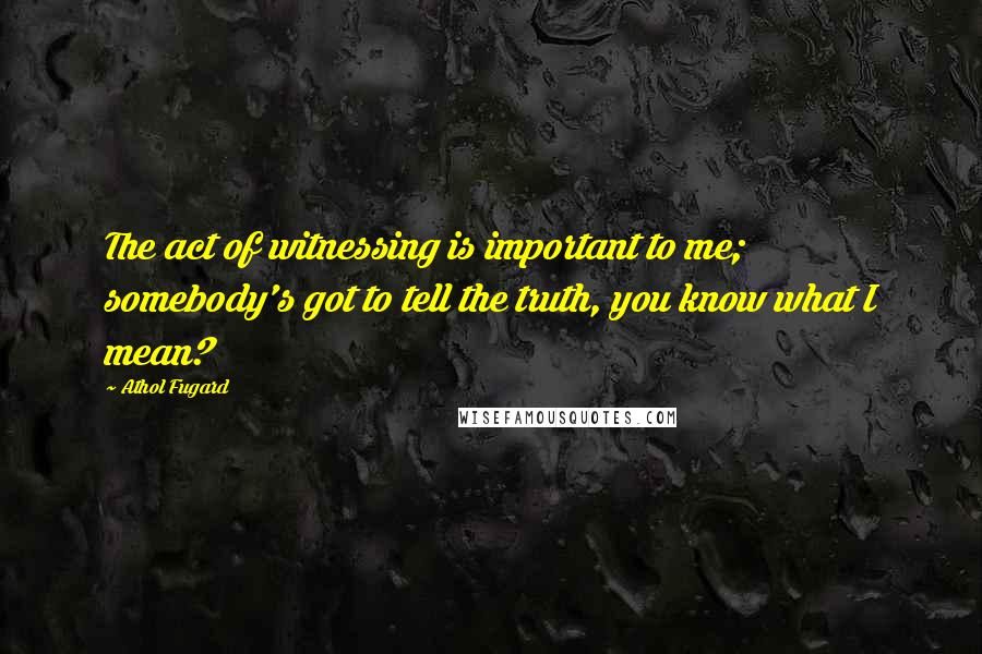 Athol Fugard Quotes: The act of witnessing is important to me; somebody's got to tell the truth, you know what I mean?