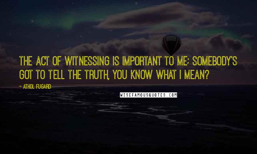 Athol Fugard Quotes: The act of witnessing is important to me; somebody's got to tell the truth, you know what I mean?