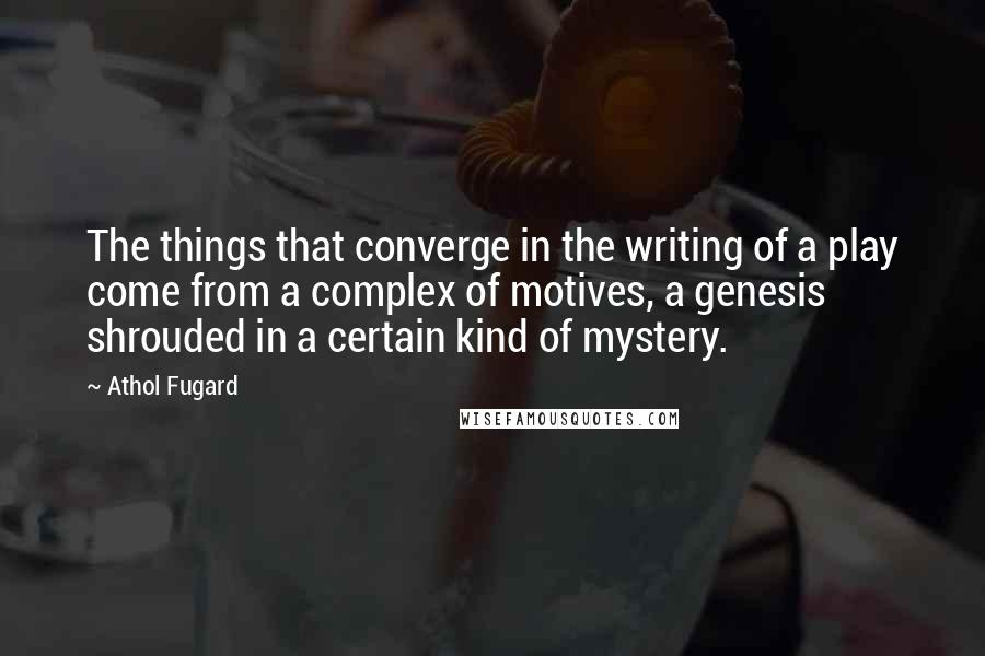 Athol Fugard Quotes: The things that converge in the writing of a play come from a complex of motives, a genesis shrouded in a certain kind of mystery.