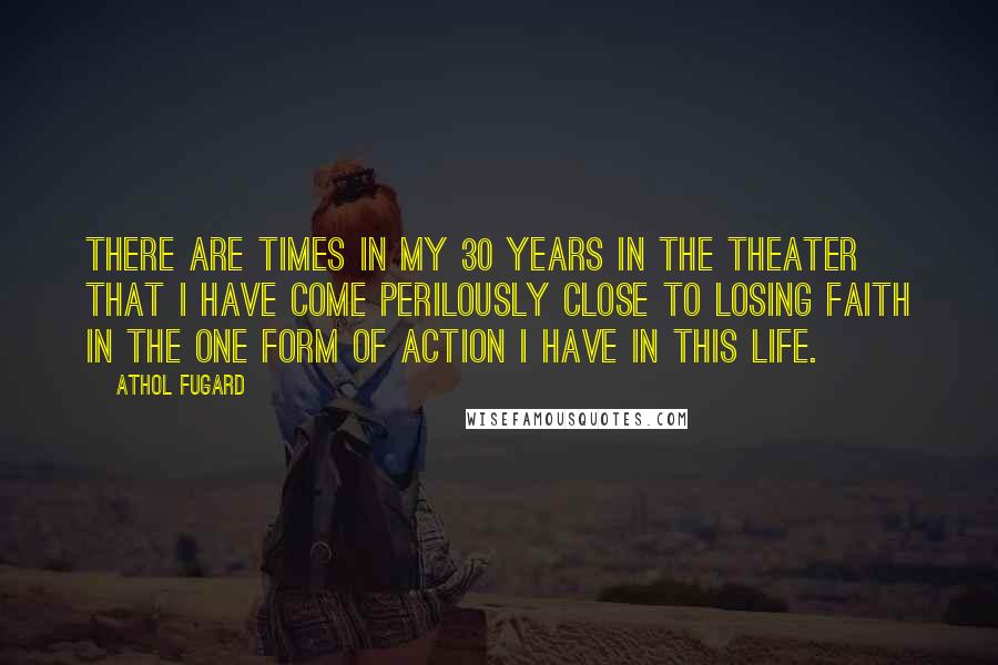 Athol Fugard Quotes: There are times in my 30 years in the theater that I have come perilously close to losing faith in the one form of action I have in this life.