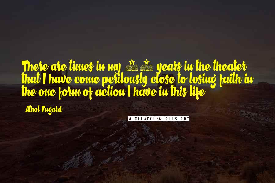 Athol Fugard Quotes: There are times in my 30 years in the theater that I have come perilously close to losing faith in the one form of action I have in this life.